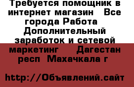 Требуется помощник в интернет-магазин - Все города Работа » Дополнительный заработок и сетевой маркетинг   . Дагестан респ.,Махачкала г.